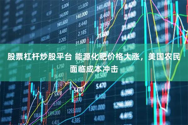股票杠杆炒股平台 能源化肥价格大涨，美国农民面临成本冲击