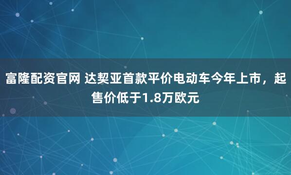 富隆配资官网 达契亚首款平价电动车今年上市，起售价低于1.8万欧元