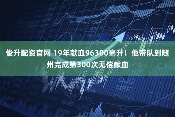 俊升配资官网 19年献血96300毫升！他带队到随州完成第300次无偿献血