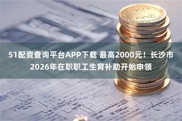 51配资查询平台APP下载 最高2000元！长沙市2026年在职职工生育补助开始申领