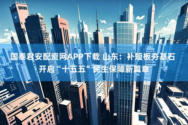 国泰君安配资网APP下载 山东：补短板夯基石 开启“十五五”民生保障新篇章
