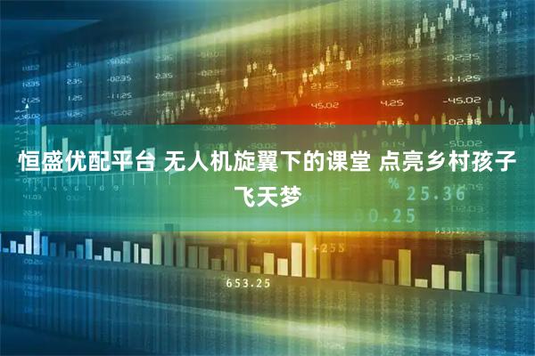 恒盛优配平台 无人机旋翼下的课堂 点亮乡村孩子飞天梦