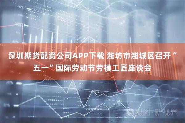深圳期货配资公司APP下载 潍坊市潍城区召开“五一”国际劳动节劳模工匠座谈会