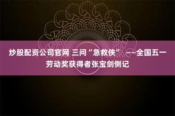 炒股配资公司官网 三问“急救侠”  ——全国五一劳动奖获得者张宝剑侧记