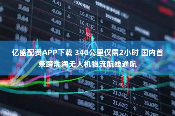 亿盛配资APP下载 340公里仅需2小时 国内首条跨渤海无人机物流航线通航