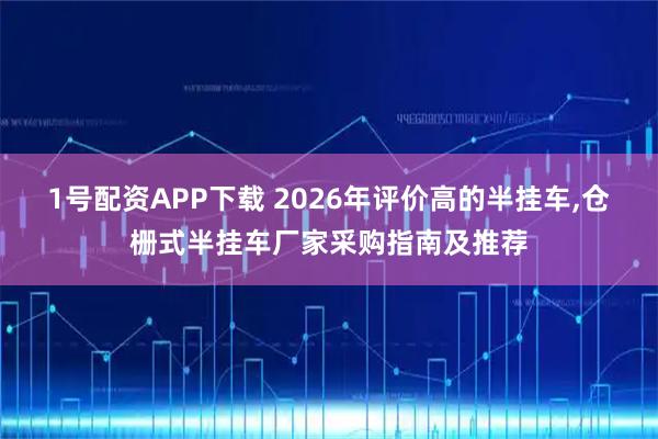 1号配资APP下载 2026年评价高的半挂车,仓栅式半挂车厂家采购指南及推荐
