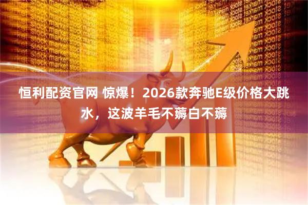 恒利配资官网 惊爆！2026款奔驰E级价格大跳水，这波羊毛不薅白不薅