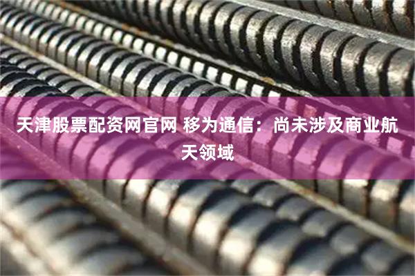 天津股票配资网官网 移为通信：尚未涉及商业航天领域