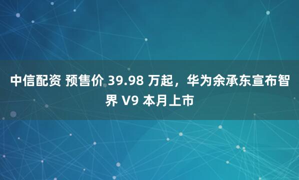 中信配资 预售价 39.98 万起，华为余承东宣布智界 V9 本月上市