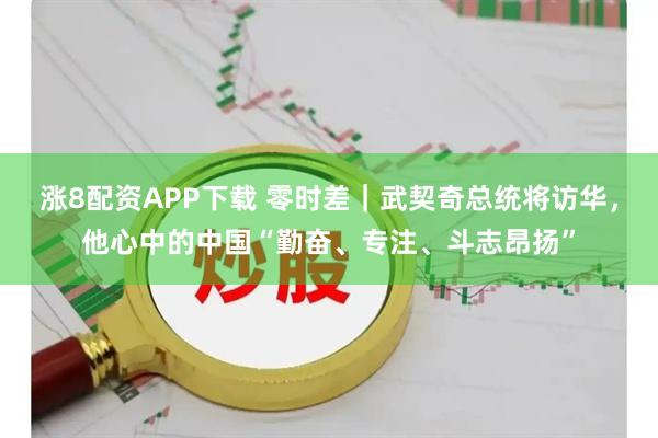 涨8配资APP下载 零时差｜武契奇总统将访华，他心中的中国“勤奋、专注、斗志昂扬”