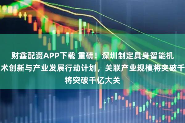 财鑫配资APP下载 重磅！深圳制定具身智能机器人技术创新与产业发展行动计划，关联产业规模将突破千亿大关