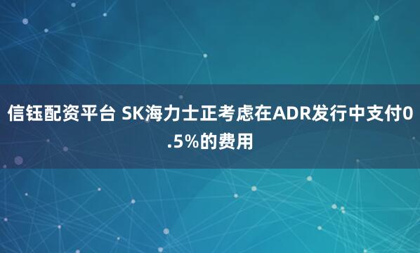 信钰配资平台 SK海力士正考虑在ADR发行中支付0.5%的费用