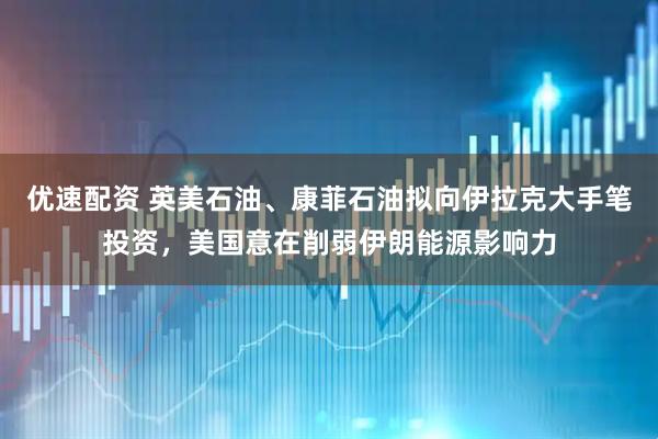 优速配资 英美石油、康菲石油拟向伊拉克大手笔投资，美国意在削弱伊朗能源影响力
