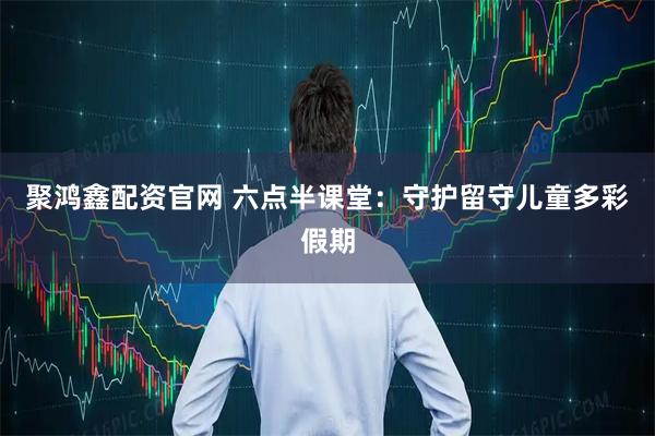 聚鸿鑫配资官网 六点半课堂：守护留守儿童多彩假期