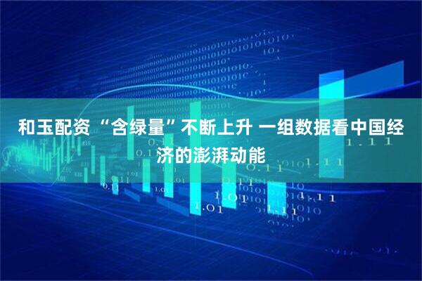 和玉配资 “含绿量”不断上升 一组数据看中国经济的澎湃动能