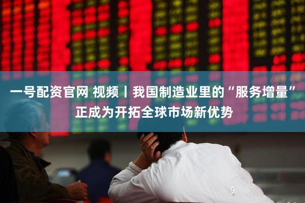 一号配资官网 视频丨我国制造业里的“服务增量” 正成为开拓全球市场新优势