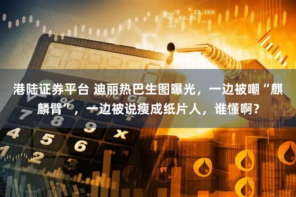 港陆证券平台 迪丽热巴生图曝光，一边被嘲“麒麟臂”，一边被说瘦成纸片人，谁懂啊？