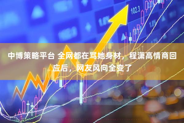 中博策略平台 全网都在骂她身材，程潇高情商回应后，网友风向全变了