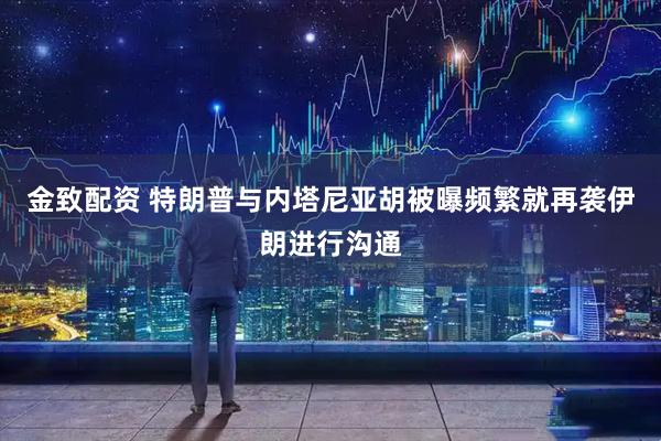 金致配资 特朗普与内塔尼亚胡被曝频繁就再袭伊朗进行沟通